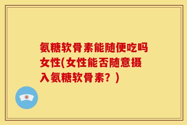 氨糖软骨素能随便吃吗女性(女性能否随意摄入氨糖软骨素？)