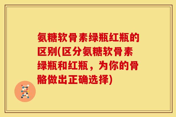 氨糖软骨素绿瓶红瓶的区别(区分氨糖软骨素绿瓶和红瓶，为你的骨骼做出正确选择)