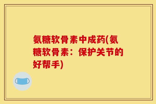 氨糖软骨素中成药(氨糖软骨素：保护关节的好帮手)