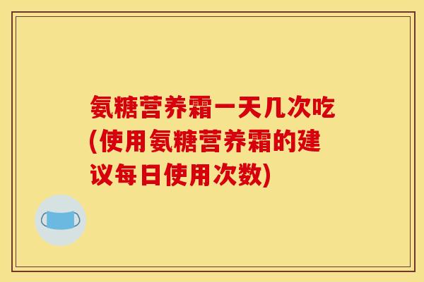 氨糖营养霜一天几次吃(使用氨糖营养霜的建议每日使用次数)