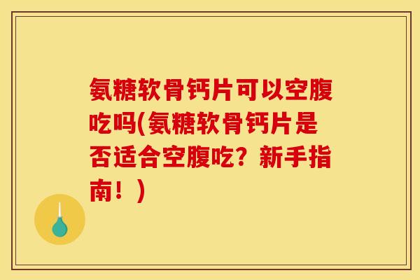 氨糖软骨钙片可以空腹吃吗(氨糖软骨钙片是否适合空腹吃？新手指南！)