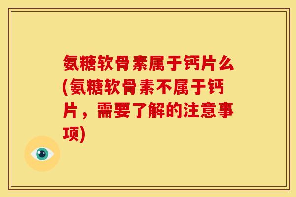 氨糖软骨素属于钙片么(氨糖软骨素不属于钙片，需要了解的注意事项)
