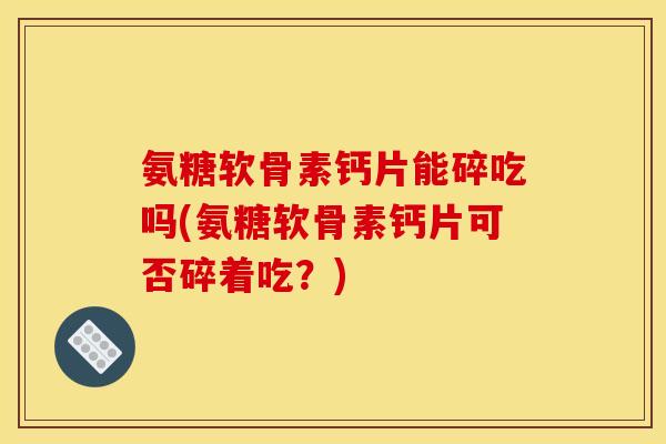 氨糖软骨素钙片能碎吃吗(氨糖软骨素钙片可否碎着吃？)