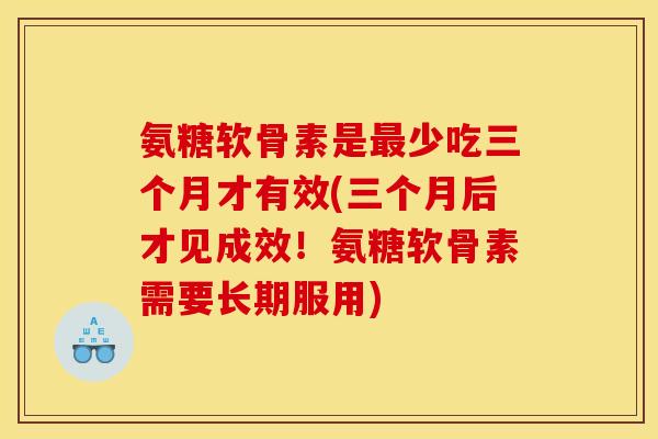 氨糖软骨素是最少吃三个月才有效(三个月后才见成效！氨糖软骨素需要长期服用)