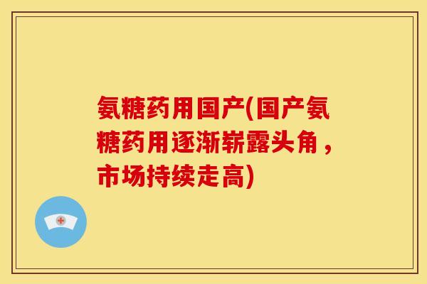 氨糖药用国产(国产氨糖药用逐渐崭露头角，市场持续走高)