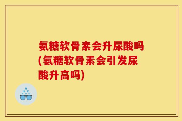 氨糖软骨素会升尿酸吗(氨糖软骨素会引发尿酸升高吗)