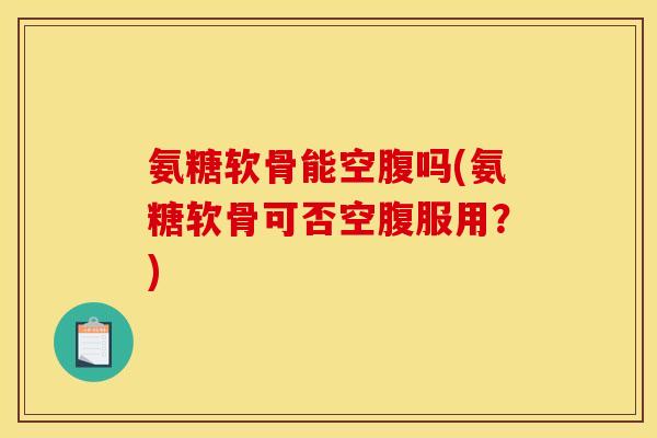 氨糖软骨能空腹吗(氨糖软骨可否空腹服用？)
