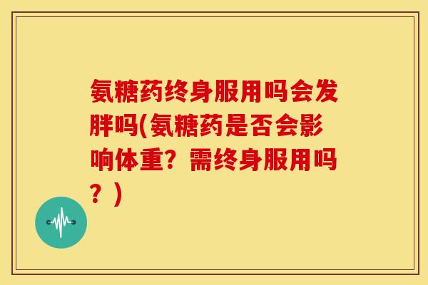 氨糖药终身服用吗会发胖吗(氨糖药是否会影响体重？需终身服用吗？)