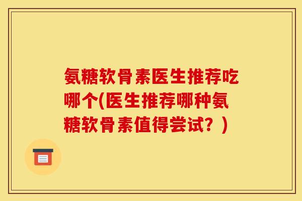 氨糖软骨素医生推荐吃哪个(医生推荐哪种氨糖软骨素值得尝试？)