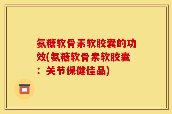 氨糖软骨素软胶囊的功效(氨糖软骨素软胶囊：关节保健佳品)