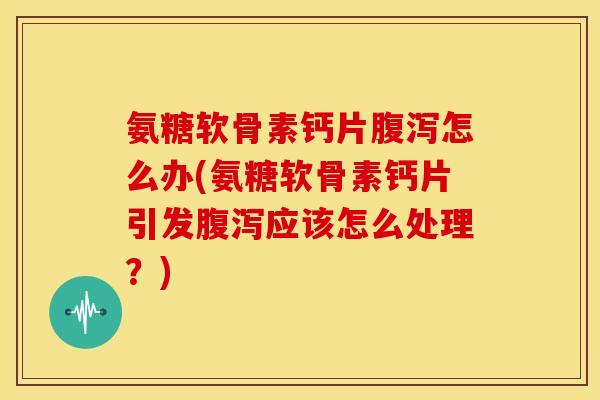 氨糖软骨素钙片腹泻怎么办(氨糖软骨素钙片引发腹泻应该怎么处理？)
