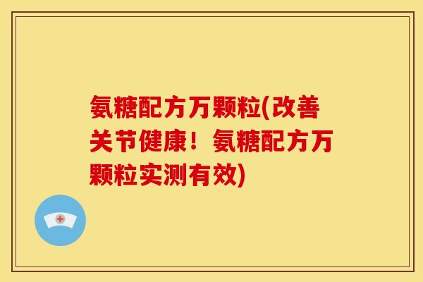 氨糖配方万颗粒(改善关节健康！氨糖配方万颗粒实测有效)