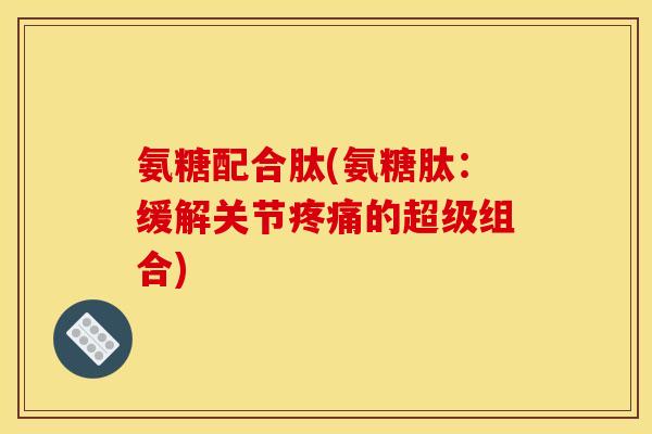 氨糖配合肽(氨糖肽：缓解关节疼痛的超级组合)