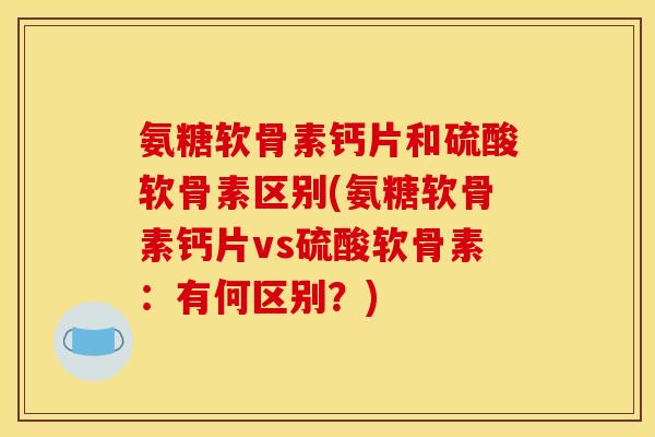 氨糖软骨素钙片和硫酸软骨素区别(氨糖软骨素钙片vs硫酸软骨素：有何区别？)