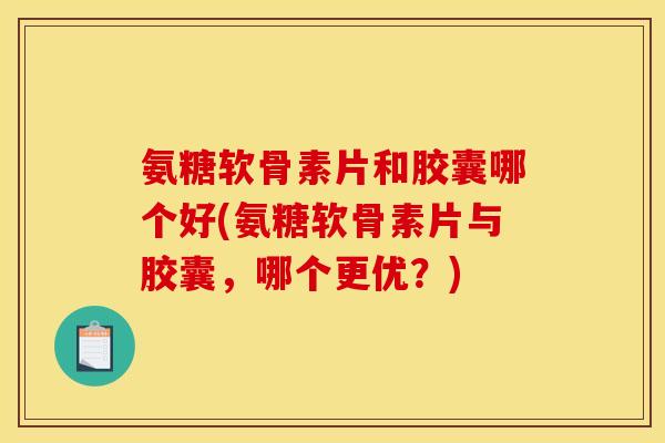 氨糖软骨素片和胶囊哪个好(氨糖软骨素片与胶囊，哪个更优？)