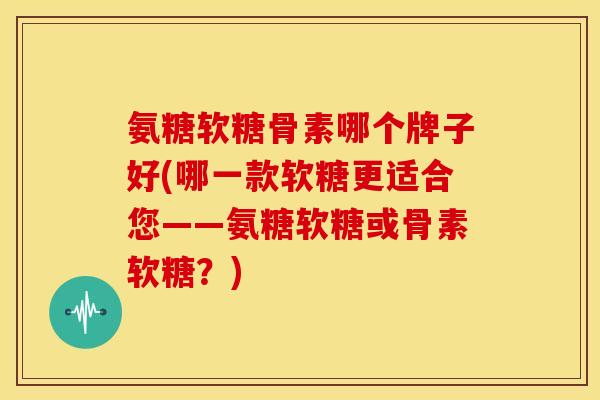 氨糖软糖骨素哪个牌子好(哪一款软糖更适合您——氨糖软糖或骨素软糖？)