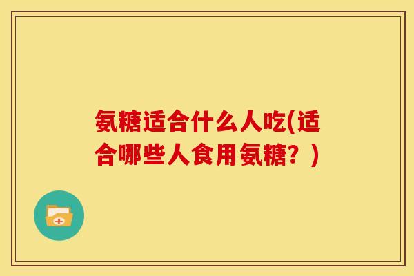 氨糖适合什么人吃(适合哪些人食用氨糖？)