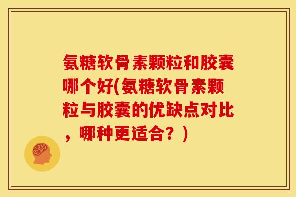 氨糖软骨素颗粒和胶囊哪个好(氨糖软骨素颗粒与胶囊的优缺点对比，哪种更适合？)