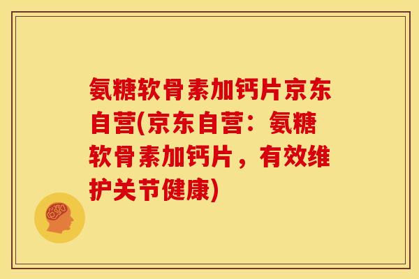 氨糖软骨素加钙片京东自营(京东自营：氨糖软骨素加钙片，有效维护关节健康)