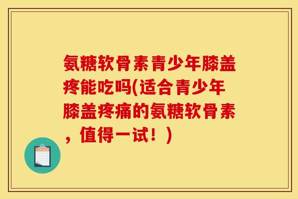 氨糖软骨素青少年膝盖疼能吃吗(适合青少年膝盖疼痛的氨糖软骨素，值得一试！)