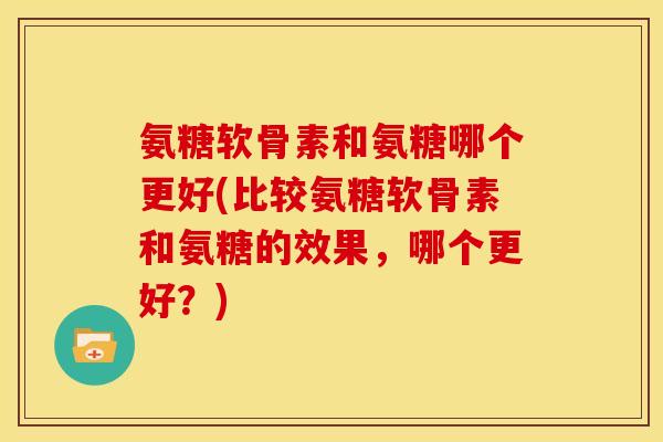 氨糖软骨素和氨糖哪个更好(比较氨糖软骨素和氨糖的效果，哪个更好？)