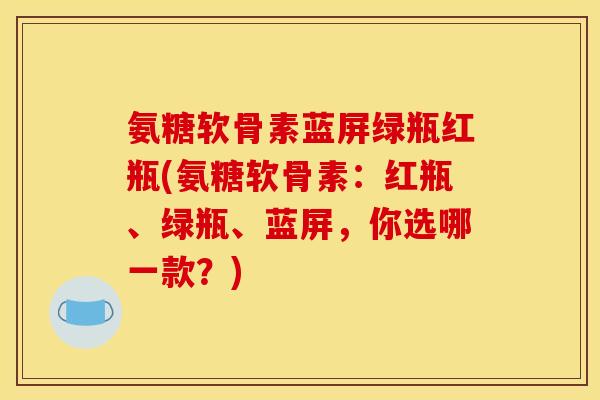 氨糖软骨素蓝屏绿瓶红瓶(氨糖软骨素：红瓶、绿瓶、蓝屏，你选哪一款？)
