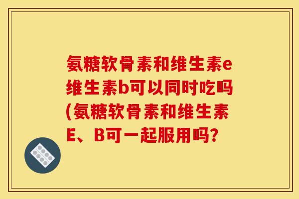 氨糖软骨素和维生素e维生素b可以同时吃吗(氨糖软骨素和维生素E、B可一起服用吗?-第1张图片-关节骑士 氨糖软骨素和维生素e维生素b可以同时吃吗(氨糖软骨素和维生素E、B可一起服用吗?-第1张图片-关节骑士