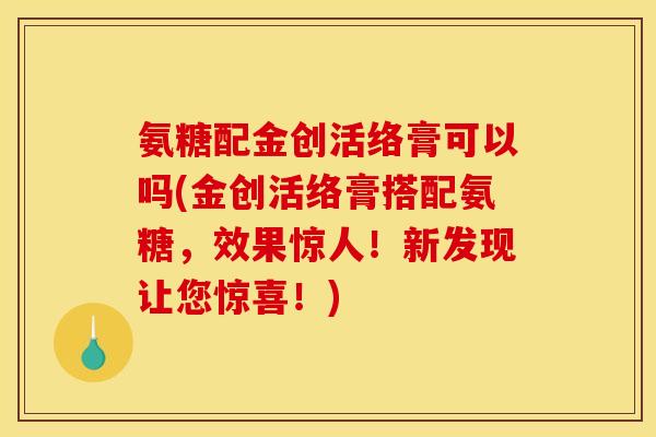 氨糖配金创活络膏可以吗(金创活络膏搭配氨糖,效果惊人!新发现让您惊喜!)-第1张图片-关节骑士 氨糖配金创活络膏可以吗(金创活络膏搭配氨糖,效果惊人!新发现让您惊喜!)-第1张图片-关节骑士