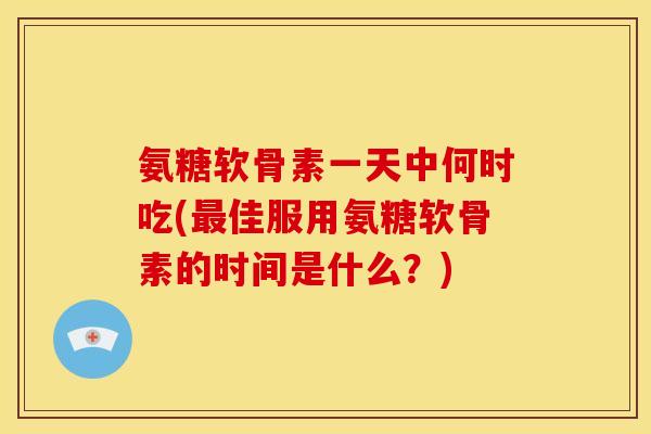 氨糖软骨素一天中何时吃(最佳服用氨糖软骨素的时间是什么？)