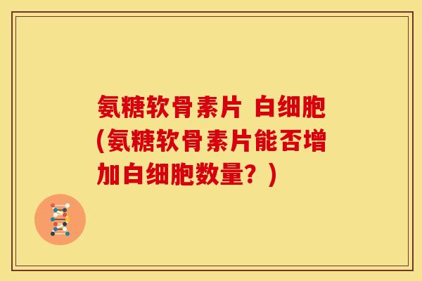 氨糖软骨素片 白细胞(氨糖软骨素片能否增加白细胞数量？)
