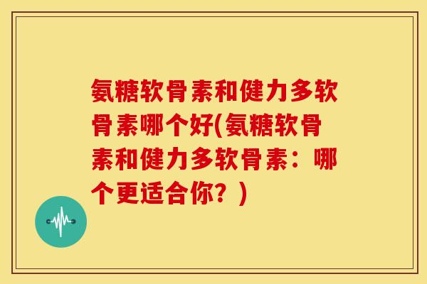 氨糖软骨素和健力多软骨素哪个好(氨糖软骨素和健力多软骨素：哪个更适合你？)