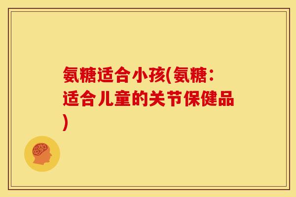 氨糖适合小孩(氨糖：适合儿童的关节保健品)