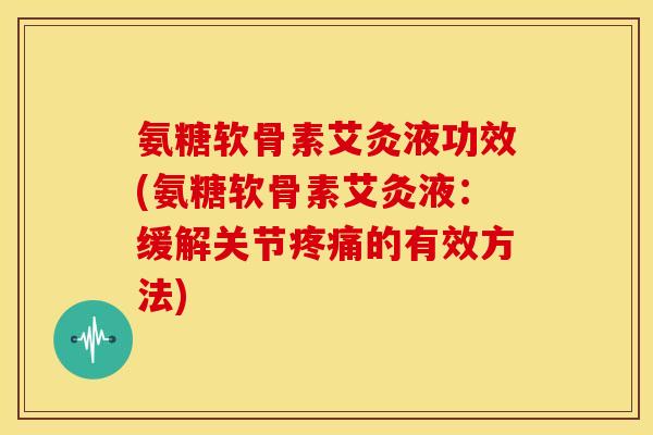 氨糖软骨素艾灸液功效(氨糖软骨素艾灸液：缓解关节疼痛的有效方法)