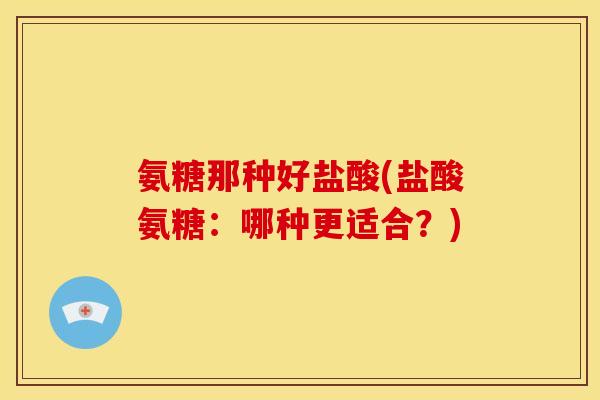 氨糖那种好盐酸(盐酸氨糖：哪种更适合？)