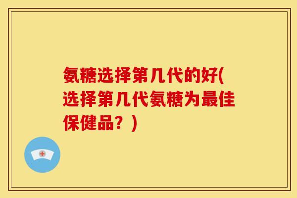 氨糖选择第几代的好(选择第几代氨糖为最佳保健品？)