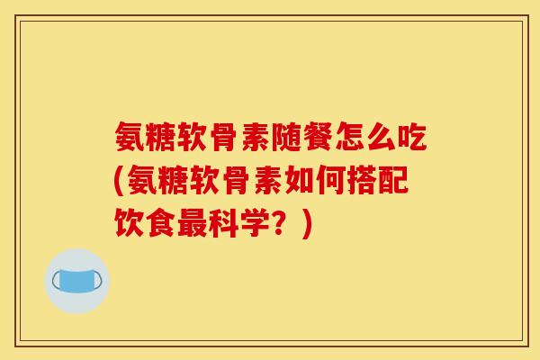 氨糖软骨素随餐怎么吃(氨糖软骨素如何搭配饮食最科学？)