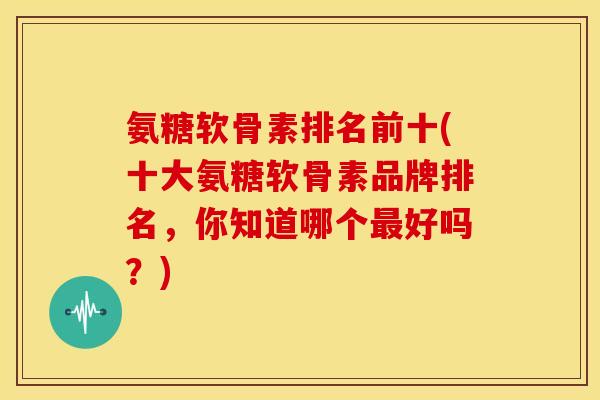 氨糖软骨素排名前十(十大氨糖软骨素品牌排名，你知道哪个最好吗？)