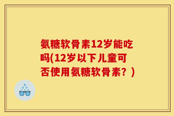 氨糖软骨素12岁能吃吗(12岁以下儿童可否使用氨糖软骨素？)