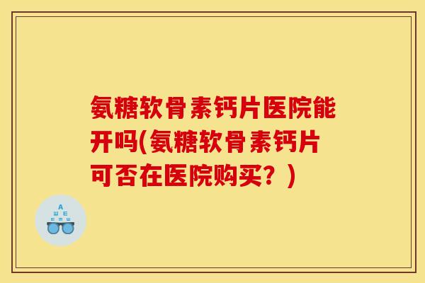 氨糖软骨素钙片医院能开吗(氨糖软骨素钙片可否在医院购买？)