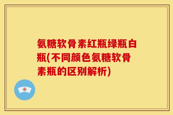 氨糖软骨素红瓶绿瓶白瓶(不同颜色氨糖软骨素瓶的区别解析)