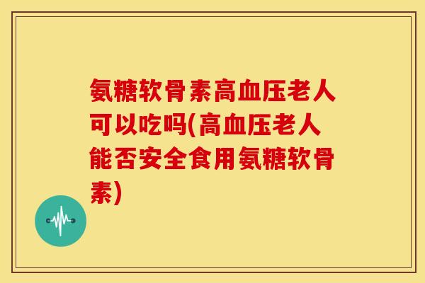 氨糖软骨素高血压老人可以吃吗(高血压老人能否安全食用氨糖软骨素)