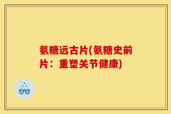氨糖远古片(氨糖史前片：重塑关节健康)