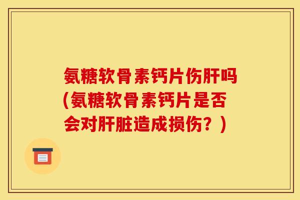 氨糖软骨素钙片伤肝吗(氨糖软骨素钙片是否会对肝脏造成损伤？)