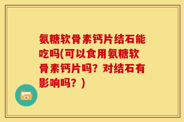 氨糖软骨素钙片结石能吃吗(可以食用氨糖软骨素钙片吗？对结石有影响吗？)