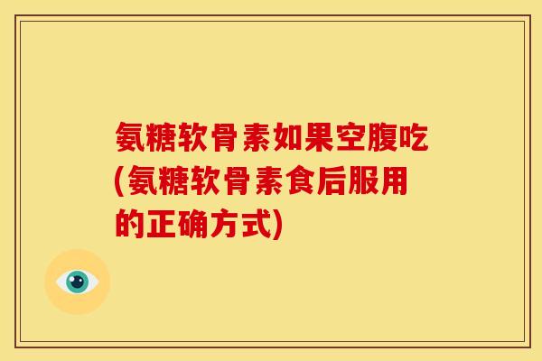 氨糖软骨素如果空腹吃(氨糖软骨素食后服用的正确方式)