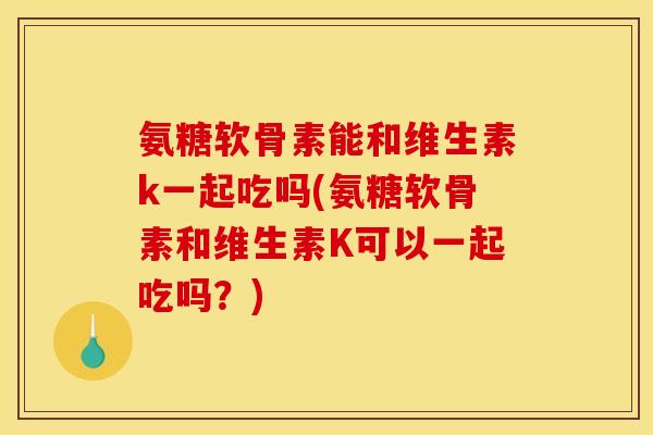 氨糖软骨素能和维生素k一起吃吗(氨糖软骨素和维生素K可以一起吃吗？)