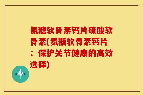 氨糖软骨素钙片硫酸软骨素(氨糖软骨素钙片：保护关节健康的高效选择)