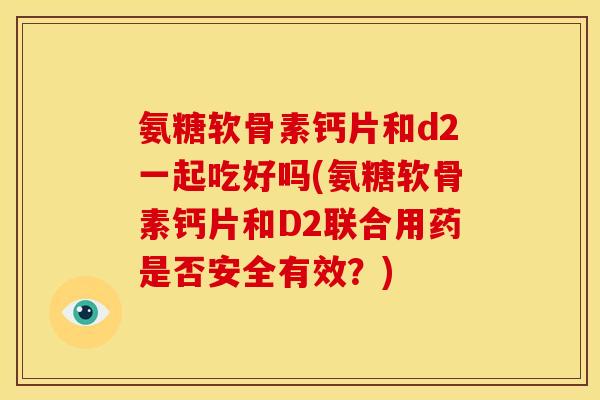 氨糖软骨素钙片和d2一起吃好吗(氨糖软骨素钙片和D2联合用药是否安全有效？)