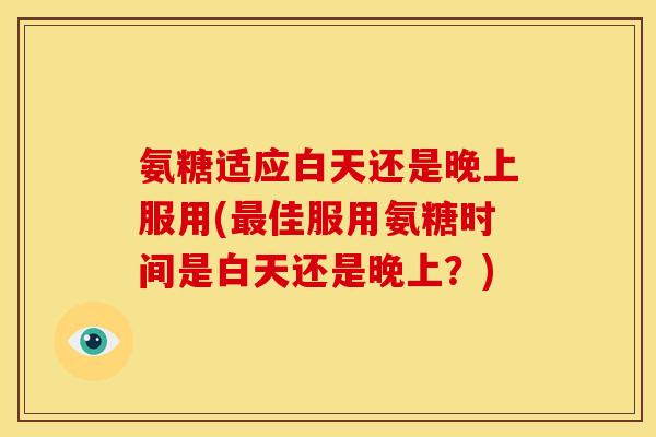 氨糖适应白天还是晚上服用(最佳服用氨糖时间是白天还是晚上？)