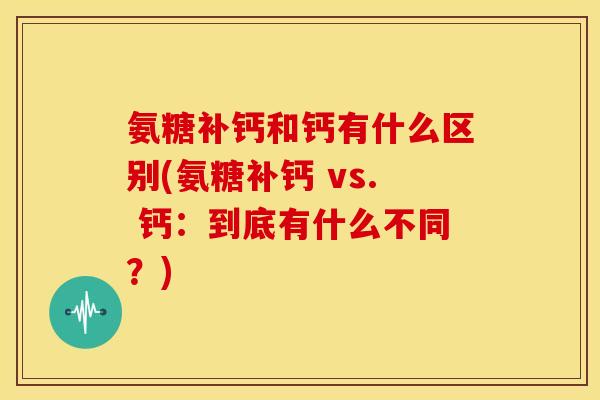 氨糖补钙和钙有什么区别(氨糖补钙 vs. 钙：到底有什么不同？)